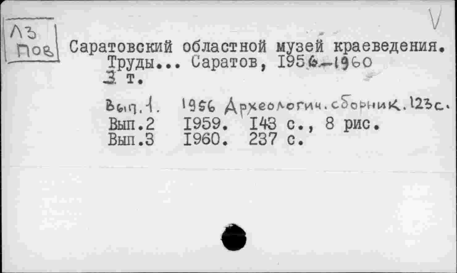 ﻿V
Саратовский областной музей краеведения.
Труды... Саратов, I956.-I9GO
3 т.
bfctq.-L	Д^еологич.с^орниК,Д2Ъс‘
Вып.2	1959. 143 с., 8 рис.
Вып.З	I960. 237 с.